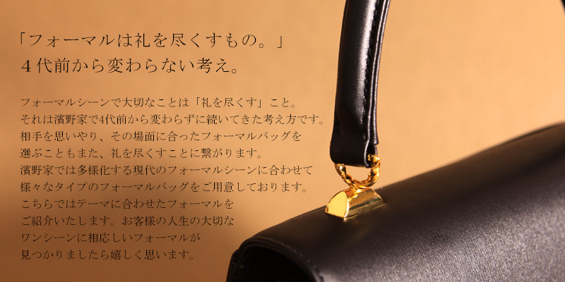 「フォーマルは礼を尽くすもの。」4代前から変わらない考え。フォーマルシーンで大切なことは「礼を尽くす」こと。それは濱野家で4代前から変わらずに続いてきた考え方です。相手を思いやり、その場面に合ったフォーマルバッグを選ぶこともまた、礼を尽くすことに繋がります。濱野家では、多様化する現代のフォーマルシーンに合わせて様々なタイプのフォーマルバッグをご用意しております。こちらではテーマに合わせたフォーマルをご紹介いたします。お客様の人生の大切なワンシーンに相応しいフォーマルバッグが見つかりましたら嬉しく思います。