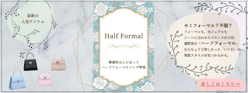 【皇室御用達 濱野家　ハーフフォーマルバッグ特集】セミフォーマル？平服？セミフォーマルもカジュアルもシーンに合わせたバランスが大切です。濱野家の「ハーフフォーマル」なら、ちょうどほしかった「いい日」の理想スタイルが見つかるかもしれません。詳しくは、こちらから。